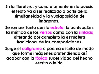 En la literatura, y concretamente en la poesía el texto va a ser realizado a partir de la simultaneidad y la yuxtaposición de imágenes.  Se rompe  tanto con la  estrofa , la puntuación, la métrica de los  versos  como con la  sintaxis  alterando por completo la estructura tradicional de las composiciones. Surge el  caligrama  o poema escrito de modo que forme imágenes pretendiendo así acabar con la  tóxica  sucesividad del hecho escrito o leído . 