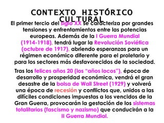 CONTEXTO HISTÓRICO CULTURAL El primer tercio del  siglo XX  se caracteriza por grandes tensiones y enfrentamientos entre las potencias europeas. Además de la  I Guerra Mundial (1914-1918) ,  tendrá lugar la  Revolución Soviética (octubre de 1917) ,  abriendo esperanzas para un régimen económico diferente para el proletario y para los sectores más desfavorecidos de la sociedad.  Tras los  felices años 20 (los “años locos”),  época de desarrollo y prosperidad económica, vendrá el gran desastre de la  bolsa de Wall Street (1929)  y volverá una época de  recesión  y conflictos que, unidos a las difíciles condiciones impuestas a los vencidos de la Gran Guerra, provocarán la gestación de los  sistemas totalitarios (fascismo y nazismo)  que conducirán a la  II Guerra Mundial. 