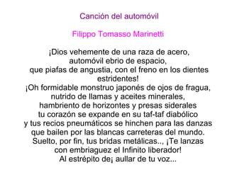 Canción del automóvil Filippo Tomasso Marinetti   ¡Dios vehemente de una raza de acero, automóvil ebrio de espacio,  que piafas de angustia, con el freno en los dientes estridentes!  ¡Oh formidable monstruo japonés de ojos de fragua,  nutrido de llamas y aceites minerales,  hambriento de horizontes y presas siderales  tu corazón se expande en su taf-taf diabólico  y tus recios pneumáticos se hinchen para las danzas  que bailen por las blancas carreteras del mundo.  Suelto, por fin, tus bridas metálicas.., ¡Te lanzas  con embriaguez el Infinito liberador!  Al estrépito de¡ aullar de tu voz...  