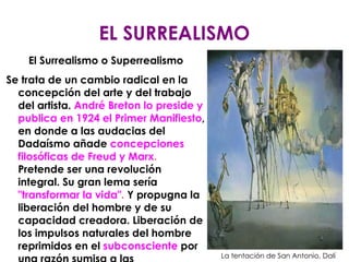 EL SURREALISMO El Surrealismo o Superrealismo Se trata de un cambio radical en la concepción del arte y del trabajo del artista.  André Breton lo preside y publica en 1924 el Primer Manifiesto , en donde a las audacias del Dadaísmo añade  concepciones filosóficas de Freud y Marx .  Pretende ser una revolución integral. Su gran lema sería  "transformar la vida" .  Y propugna la liberación del hombre y de su capacidad creadora. Liberación de los impulsos naturales del hombre reprimidos en el  subconsciente  por una razón sumisa a las convenciones morales y sociales. La tentación de San Antonio, Dalí 