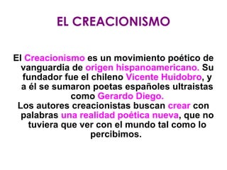 EL CREACIONISMO El  Creacionismo  es un movimiento poético de vanguardia de  origen hispanoamericano.  Su fundador fue el chileno  Vicente Huidobro , y a él se sumaron poetas españoles ultraistas como  Gerardo Diego. Los autores creacionistas buscan  crear  con palabras  una realidad poética nueva , que no tuviera que ver con el mundo tal como lo percibimos.  