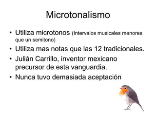 Microtonalismo
• Utiliza microtonos (Intervalos musicales menores
que un semitono)
• Utiliza mas notas que las 12 tradicionales.
• Julián Carrillo, inventor mexicano
precursor de esta vanguardia.
• Nunca tuvo demasiada aceptación
 
