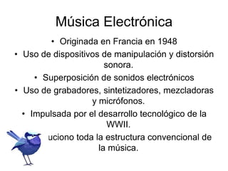 Música Electrónica
• Originada en Francia en 1948
• Uso de dispositivos de manipulación y distorsión
sonora.
• Superposición de sonidos electrónicos
• Uso de grabadores, sintetizadores, mezcladoras
y micrófonos.
• Impulsada por el desarrollo tecnológico de la
WWII.
• Revoluciono toda la estructura convencional de
la música.
 