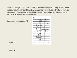 Music of Changes (1951), para piano, a partir del juego del I Ching, el libro de las mutaciones chino, ir combinando y agrupando una serie de estructuras rítmicas, melódicas y dinámicas preconcebidas, la partitura está escrita, la aleatoriedad reside en el proceso de composicionImaginaryLandscape n.° 44’33’’Organ 2