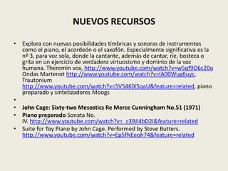NUEVOS RECURSOSExplora con nuevas posibilidades tímbricas y sonoras de instrumentos como el piano, el acordeón o el saxofón. Especialmente significativa es la nº 3, para voz sola, donde la cantante, además de cantar, ríe, bosteza o grita en un ejercicio de verdadero virtuosismo y dominio de la voz humana. Theremin vox, http://www.youtube.com/watch?v=w5qf9O6c20o Ondas Martenothttp://www.youtube.com/watch?v=IA00Wug6uyc, Trautoniumhttp://www.youtube.com/watch?v=5V546lX5qaU&feature=related, piano preparado y sintetizadores Moogs John Cage: Sixty-two Mesostics Re Merce Cunningham No.51 (1971)Piano preparado Sonata No. IV. http://www.youtube.com/watch?v=_c39Ji4bD2I&feature=relatedSuite for Toy Piano by John Cage. Performed by Steve Butters. http://www.youtube.com/watch?v=Ep5fNEeoh74&feature=related