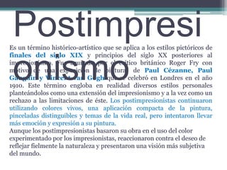 PostimpresionismoEs un término histórico-artístico que se aplica a los estilos pictóricos de finales del siglo XIX y principios del siglo XX posteriores al impresionismo. Fue acuñado por el crítico británico Roger Fry con motivo de una exposición de pinturas de Paul Cézanne, Paul Gauguin y Vincent van Goghque se celebró en Londres en el año 1910. Este término engloba en realidad diversos estilos personales planteándolos como una extensión del impresionismo y a la vez como un rechazo a las limitaciones de éste. Los postimpresionistas continuaron utilizando colores vivos, una aplicación compacta de la pintura, pinceladas distinguibles y temas de la vida real, pero intentaron llevar más emoción y expresión a su pintura.Aunque los postimpresionistas basaron su obra en el uso del color experimentado por los impresionistas, reaccionaron contra el deseo de reflejar fielmente la naturaleza y presentaron una visión más subjetiva del mundo.