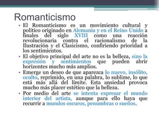 RomanticismoEl Romanticismo es un movimiento cultural y político originado en Alemania y en el Reino Unido a finales del siglo XVIII como una reacción revolucionaria contra el racionalismo de la Ilustración y el Clasicismo, confiriendo prioridad a los sentimientos.El objetivo principal del arte no es la belleza, sino la expresión y sentimientos que pueden abrir horizontes mucho más amplios. Emerge un deseo de que aparezca lo nuevo, insólito, oculto, reprimido, en una palabra, lo sublime, lo que está más allá del límite. Esta ansiedad provoca mucho más placer estético que la belleza. Por medio del arte se intenta expresar el mundo interior del artista, aunque para ello haya que recurrir a mundos oscuros, penumbras o sueños. 