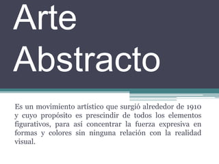 Arte AbstractoEs un movimiento artístico que surgió alrededor de 1910 y cuyo propósito es prescindir de todos los elementos figurativos, para así concentrar la fuerza expresiva en formas y colores sin ninguna relación con la realidad visual. 