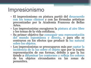 ImpresionismoEl impresionismo en pintura partió del desacuerdo con los temas clásicos y con las fórmulas artísticas preconizadas por la Academia Francesa de Bellas Artes.  Los impresionistas escogieron la pintura al aire libre y los temas de la vida cotidiana. Su primer objetivo fue conseguir una representación del mundo espontánea y directa, y para ello se centraron en los efectos que produce la luz natural sobre los objetos. Los impresionistas se preocuparon más por captar la incidencia de la luz sobre el objeto que por la exacta representación de sus formas, debido a que la luz tiende a difuminar los contornos y refleja los colores de los objetos circundantes en las zonas de penumbra.