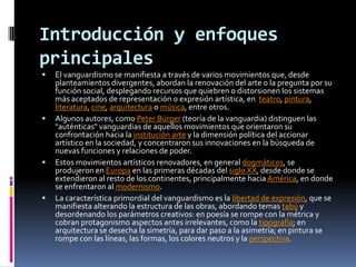 Introducción y enfoques principalesEl vanguardismo se manifiesta a través de varios movimientos que, desde planteamientos divergentes, abordan la renovación del arte o la pregunta por su función social, desplegando recursos que quiebren o distorsionen los sistemas más aceptados de representación o expresión artística, en  teatro, pintura, literatura, cine, arquitectura o música, entre otros.Algunos autores, como Peter Bürger (teoría de la vanguardia) distinguen las "auténticas" vanguardias de aquellos movimientos que orientaron su confrontación hacia la institución arte y la dimensión política del accionar artístico en la sociedad, y concentraron sus innovaciones en la búsqueda de nuevas funciones y relaciones de poder.Estos movimientos artísticos renovadores, en general dogmáticos, se produjeron en Europa en las primeras décadas del siglo XX, desde donde se extendieron al resto de los continentes, principalmente hacia América, en donde se enfrentaron al modernismo.La característica primordial del vanguardismo es la libertad de expresión, que se manifiesta alterando la estructura de las obras, abordando temas tabú y desordenando los parámetros creativos: en poesía se rompe con la métrica y cobran protagonismo aspectos antes irrelevantes, como la tipografía; en arquitectura se desecha la simetría, para dar paso a la asimetría; en pintura se rompe con las líneas, las formas, los colores neutros y la perspectiva.