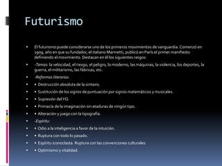 FuturismoEl futurismo puede considerarse uno de los primeros movimientos de vanguardia. Comenzó en 1909, año en que su fundador, el italiano Marinetti, publicó en París el primer manifiesto definiendo el movimiento. Destacan en él los siguientes rasgos: -Temas: la velocidad, el riesgo, el peligro, lo moderno, las máquinas, la violencia, los deportes, la guerra, el militarismo, las fábricas, etc. -Reformas literarias: •  Destrucción absoluta de la sintaxis. •  Sustitución de los signos de puntuación por signos matemáticos y musicales. •  Supresión del YO. •  Primacía de la imaginación sin ataduras de ningún tipo. •  Alteración y juego con la tipografía. -Espíritu: •  Odio a la inteligencia a favor de la intuición. •  Ruptura con todo lo pasado. •  Espíritu iconoclasta. Ruptura con las convenciones culturales. •  Optimismo y vitalidad. 