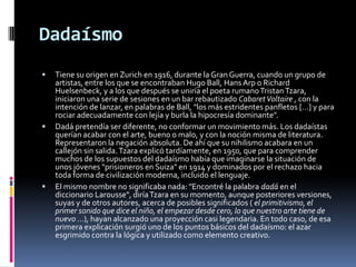 Dadaísmo Tiene su origen en Zurich en 1916, durante la Gran Guerra, cuando un grupo de artistas, entre los que se encontraban Hugo Ball, Hans Arp o Richard Huelsenbeck, y a los que después se uniría el poeta rumano Tristan Tzara, iniciaron una serie de sesiones en un bar rebautizado Cabaret Voltaire , con la intención de lanzar, en palabras de Ball, "los más estridentes panfletos […] y para rociar adecuadamente con lejía y burla la hipocresía dominante". Dadá pretendía ser diferente, no conformar un movimiento más. Los dadaístas querían acabar con el arte, bueno o malo, y con la noción misma de literatura. Representaron la negación absoluta. De ahí que su nihilismo acabara en un callejón sin salida. Tzara explicó tardíamente, en 1950, que para comprender muchos de los supuestos del dadaísmo había que imaginarse la situación de unos jóvenes "prisioneros en Suiza" en 1914 y dominados por el rechazo hacia toda forma de civilización moderna, incluido el lenguaje. El mismo nombre no significaba nada: "Encontré la palabra dadá en el diccionario Larousse", diría Tzara en su momento, aunque posteriores versiones, suyas y de otros autores, acerca de posibles significados ( el primitivismo, el primer sonido que dice el niño, el empezar desde cero, lo que nuestro arte tiene de nuevo …), hayan alcanzado una proyección casi legendaria. En todo caso, de esa primera explicación surgió uno de los puntos básicos del dadaísmo: el azar esgrimido contra la lógica y utilizado como elemento creativo. 