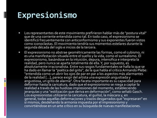 ExpresionismoLos representantes de este movimiento prefirieron hablar más de "postura vital" que de una corriente entendida como tal. En todo caso, el expresionismo se identificó frecuentemente con anticonformismo y sus exponentes fueron vistos como iconoclastas. El movimiento tendría sus momentos estelares durante la segunda década del siglo e inicios de la tercera. El expresionismo no abstrae geométricamente las formas, como el cubismo, ni es una manifestación situada entre el sueño y la vida, como el surrealismo. El expresionismo, basándose en la intuición, depura, intensifica e interpreta la realidad, pero nunca se aparta totalmente de ella. Y, por supuesto, es absolutamente irracionalista. Entre sus rasgos fundamentales se halla lo que se ha dado en llamar la "poética del grito", de la que habla el crítico Armando Plebe: "entendida como un abrir los ojos de par en par a los aspectos más alarmantes de la realidad […], parece exigir del artista una expresión angustiada y angustiosa, un grito de alarma". Otra faceta importante es su capacidad para deformar hasta la caricatura, dado que el expresionismo se niega a captar la realidad a través de las huidizas impresiones del momento, estableciendo jerarquías y una "estilización que deriva en deformación", como señaló Gasch. Los expresionistas utilizaron la caricatura, el guiñol, la máscara y, en general, todas aquellas deformaciones y trazos desgarrados que "expresaran" en sí mismos, desdeñando la armonía impuesta por el impresionismo y convirtiéndose en un arte crítico en su búsqueda de nuevas manifestaciones. 