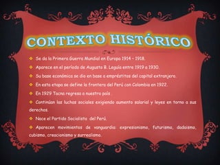  Se da la Primera Guerra Mundial en Europa 1914 – 1918.

 Aparece en el período de Augusto B. Leguía entre 1919 a 1930.

 Su base económica se dio en base a empréstitos del capital extranjero.

 En esta etapa se define la frontera del Perú con Colombia en 1922.

 En 1929 Tacna regresa a nuestro país .

 Continúan las luchas sociales exigiendo aumento salarial y leyes en torno a sus
derechos.

 Nace el Partido Socialista del Perú.

 Aparecen movimientos de vanguardia: expresionismo, futurismo, dadaismo,
cubismo, creacionismo y surrealismo.
 
