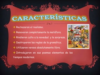  Rechazaron el realismo.

 Renovaron completamente la metáfora.

 Rindieron culto a la novedad y la sorpresa.

 Destruyeron las reglas de la gramática.

 Utilizaron versos absolutamente libre.

 Introdujeron en sus poemas elementos de los
tiempos modernos.
 