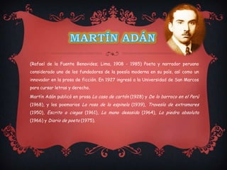 (Rafael de la Fuente Benavides; Lima, 1908 - 1985) Poeta y narrador peruano
considerado uno de los fundadores de la poesía moderna en su país, así como un
innovador en la prosa de ficción. En 1927 ingresó a la Universidad de San Marcos
para cursar letras y derecho.

Martín Adán publicó en prosa La casa de cartón (1928) y De lo barroco en el Perú
(1968), y los poemarios La rosa de la espinela (1939), Travesía de extramares
(1950), Escrito a ciegas (1961), La mano desasida (1964), La piedra absoluta
(1966) y Diario de poeta (1975).
 