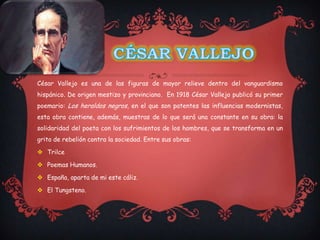 César Vallejo es una de las figuras de mayor relieve dentro del vanguardismo
hispánico. De origen mestizo y provinciano. En 1918 César Vallejo publicó su primer
poemario: Los heraldos negros, en el que son patentes las influencias modernistas,
esta obra contiene, además, muestras de lo que será una constante en su obra: la
solidaridad del poeta con los sufrimientos de los hombres, que se transforma en un
grito de rebelión contra la sociedad. Entre sus obras:

 Trilce

 Poemas Humanos.

 España, aparta de mi este cáliz.

 El Tungsteno.
 