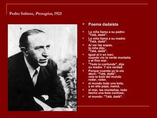 Pedro Salinas, Presagios, 1923

                                    Poema dadaísta
                                    La niña llama a su padre:
                                     "Tatá, dadá".
                                    La niña llama a su madre:
                                     "Tatá, dadá".
                                    Al ver las sopas,
                                     la niña dijo:
                                     "Tatá, dadá".
                                    Igual al ir en tren,
                                     cuando vio la verde montaña
                                     y el fino mar.
                                    "Todo lo confunde", dijo
                                     su madre. Y era verdad.
                                    Porque cuando yo la oía
                                     decir: "Tatá, dadá",
                                     veía la bola del mundo
                                     rodar, rodar,
                                    el mundo todo una bola,
                                     y en ella papá, mamá,
                                    el mar, las montañas, todo
                                     hecho una bola confusa;
                                    el mundo: "Tatá, dadá".
 
