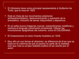    El Ultraísmo tiene como principal representante a Guillermo de
    Torre, que lo crea en 1923.

   Está en línea de los movimientos anteriores:
    antisentimentalismo, deshumanización y supresión de lo
    anecdótico, inclusión de temas maquinistas y deportivos.

   En el estilo busca imágenes nuevas, extraordinarias metáforas y
    rechaza el lenguaje meramente ornamental. Utilizan las
    innovaciones tipográficas del cubismo, como el CALIGRAMA.

   El Creacionismo lo inicia Vicente Huidobro en 1918.

   Muy afín en sus temas al ultraísmo, se diferencia de él en que se
    basa en la creencia de que el poema no parte de la realidad,
    sino que crea su propia realidad poética al ser escrito por el
    autor.
 