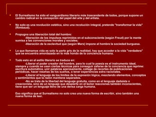    El Surrealismo ha sido el vanguardismo literario más trascendente de todos, porque supone un
    cambio radical en la concepción del papel del arte y del artista.

   No solo es una revolución estética, sino una revolución integral, pretende "transformar la vida"
    (Rimbaud).

   Propugna una liberación total del hombre:
          -liberación de los impulsos reprimidos en el subconsciente (según Freud) por la mente
    sumisa a las convenciones morales y sociales;
          -liberación de la esclavitud que (según Marx) impone al hombre la sociedad burguesa.

   Lo que llamamos vida es solo la parte gris de la realidad, hay que acceder a la vida "verdadera"
    que se encuentra amordazada en lo más hondo de la conciencia humana.

   Todo esto en el estilo literario se traduce en:
           -Liberar el poder creador del hombre, para lo cual la poesía es el instrumento ideal,
    siempre y cuando se usen ciertas técnicas para conseguir zafarse de la conciencia que reprime:
    escritura automática, unir palabras azarosamente, collage de recortes de publicaciones
    periódicas, hacer reseñas de los sueños, o tener experiencias extra racionales.
           -Liberar el lenguaje de los límites de la expresión lógica, mezclando elementos, conceptos
    y sentimientos que la razón mantiene separados.
           -No se trata de la libertad del lenguaje gratuita, como en el lenguaje dadaísta o
    creacionista, sino de un lenguaje que despierte en el lector reacciones también inconscientes,
    tiene que ser un lenguaje lleno de una densa carga humana.

    Eso significa que el Surrealismo no solo crea una nueva forma de escribir, sino también una
    nueva forma de leer.
 