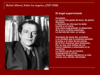Rafael Alberti, Sobre los ángeles, (1927-1928)

                                           El ángel superviviente
                                           Acordaos.
                                           La nieve traía gotas de lacre, de plomo
                                           derretido
                                           y disimulo de niña que ha dado
                                           muerte a un cisne.
                                           Una mano enguantada, la dispersión
                                           de la luz y el lento asesinato.
                                           La derrota del cielo, un amigo.

                                           Acordaos de aquel día, acordaos
                                           y no olvidéis que la sorpresa paralizó
                                           el pulso y el color de los astros.
                                           En el frío, murieron dos fantasmas.
                                           Por un ave, tres anillos de oro
                                           fueron hallados y enterrados en la
                                           escarcha.
                                           La última voz de un hombre
                                           ensangrentó el viento.
                                           Todos los ángeles perdieron la vida.
                                           menos uno, herido, alicortado.
 