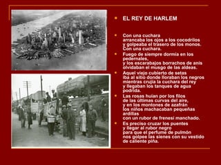    EL REY DE HARLEM

   Con una cuchara
    arrancaba los ojos a los cocodrilos
    y golpeaba el trasero de los monos.
    Con una cuchara.
   Fuego de siempre dormía en los
    pedernales,
    y los escarabajos borrachos de anís
    olvidaban el musgo de las aldeas.
   Aquel viejo cubierto de setas
    iba al sitio donde lloraban los negros
    mientras crujía la cuchara del rey
    y llegaban los tanques de agua
    podrida.
   Las rosas huían por los filos
    de las últimas curvas del aire,
    y en los montones de azafrán
    los niños machacaban pequeñas
    ardillas
    con un rubor de frenesí manchado.
   Es preciso cruzar los puentes
    y llegar al rubor negro
    para que el perfume de pulmón
    nos golpee las sienes con su vestido
    de caliente piña.
 