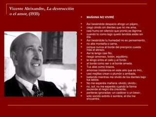 Vicente Aleixandre, La destrucción
o el amor, (1935)
                                        MAÑANA NO VIVIRÉ

                                        Así besándote despacio ahogo un pájaro,
                                        ciego olvido sin dientes que no me ama,
                                        casi humo en silencio que pronto es lágrima
                                        cuando tú como lago quieto tendida estás sin
                                         día.
                                        Así besándote tu humedad no es pensamiento,
                                        no alta montaña o carne,
                                        porque nunca al borde del precipicio cuesta
                                         más el abrazo.
                                        Así te tengo casi filo,
                                        riesgo amoroso, botón, equilibrio,
                                        te tengo entre el cielo y el fondo
                                        al borde como ser o al borde amada.
                                        Tus alas como brazos,
                                        amorosa insistencia en este aire que es mío,
                                        casi mejillas crean o plumón o arribada,
                                        batiendo mientras me olvido de los dientes bajo
                                         tus labios.
                                        No me esperéis mañana -olvido, olvido-;
                                        no, sol, no me esperéis cuando la forma
                                         asciende al negro día creciente;
                                        panteras ignoradas -un cadáver o un beso-,
                                        sólo sonido extinto o sombra, el día me
                                         encuentra.
 