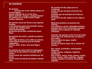 SE QUERÍAN
                                               Se querían de día, playa que va
Se querían.                                    creciendo,
       Sufrían por la luz, labios azules en    ondas que por los pies acarician los
la madrugada,                                  muslos,
labios saliendo de la noche dura,              cuerpos que se levantan de la tierra y
labios partidos, sangre, ¿sangre dónde?        flotando...
Se querían en un lecho navío, mitad            Se querían de día, sobre el mar, bajo el
noche, mitad luz.                              cielo.
Se querían como las flores a las espinas       Mediodía perfecto, se querían tan
hondas,                                        íntimos,
a esa amorosa gema del amarillo nuevo,         mar altísimo y joven, intimidad extensa,
cuando los rostros giran                       soledad de lo vivo, horizontes remotos
melancólicamente,                              ligados como cuerpos en soledad
giralunas que brillan recibiendo aquel         cantando.
beso.
                                               Amando. Se querían como la luna lúcida,
Se querían de noche, cuando los perros         como ese mar redondo que se aplica a
hondos                                         ese rostro,
laten bajo la tierra y los valles se estiran   dulce eclipse de agua, mejilla
como lomos arcaicos que se sienten             oscurecida,
repasados:                                     donde los peces rojos van y vienen sin
caricia, seda, mano, luna que llega y          música.
toca.
                                               Día, noche, ponientes, madrugadas,
Se querían de amor entre la madrugada,         espacios,
entre las duras piedras cerradas de la         ondas nuevas, antiguas, fugitivas,
noche,                                         perpetuas,
duras como los cuerpos helados por las         mar o tierra, navío, lecho, pluma, cristal,
horas,                                         metal, música, labio, silencio, vegetal,
duras como los besos de diente a diente        mundo, quietud, su forma. Se querían,
solo.                                          sabedlo.
 
