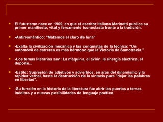   El futurismo nace en 1909, en que el escritor italiano Marinetti publica su
    primer manifiesto, vital y ferozmente iconoclasta frente a la tradición.

   -Antirromántico: "Matemos el claro de luna"

   -Exalta la civilización mecánica y las conquistas de la técnica: "Un
    automóvil de carreras es más hermoso que la Victoria de Samotracia."

   -Los temas literarios son: La máquina, el avión, la energía eléctrica, el
    deporte...

   -Estilo: Supresión de adjetivos y adverbios, en aras del dinamismo y la
    rapidez verbal, hasta la destrucción de la sintaxis para "dejar las palabras
    en libertad".

   -Su función en la historia de la literatura fue abrir las puertas a temas
    inéditos y a nuevas posibilidades de lenguaje poético.
 