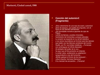 Marinetti, Ciudad carnal, 1908




                                    Canción del automóvil
                                     (Fragmento)

                                    ¡Dios vehemente de una raza de acero, automóvil
                                    ebrio de espacio, que piafas de angustia, con el
                                     freno en los dientes estridentes!
                                    ¡Oh formidable monstruo japonés de ojos de
                                     fragua,
                                    nutrido de llamas y aceites minerales,
                                    hambriento de horizontes y presas siderales
                                    tu corazón se expande en su taf-taf diabólico
                                    y tus recios neumáticos se hinchan para las danzas
                                    que bailen por las blancas carreteras del mundo.
                                    Suelto, por fin, tus bridas metálicas.., ¡Te lanzas
                                    con embriaguez el Infinito liberador!
                                    Al estrépito del aullar de tu voz...
                                    he aquí que el Sol poniente va imitando
                                    tu andar veloz, acelerando su palpitación
                                    sanguinolento a ras del horizonte...
                                    ¡Míralo galopar al fondo de los bosques!...
                                    ¡¡Qué importa, hermoso Demonio!
                                    A tu merced me encuentro... ¡Tómame!
 