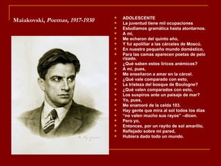    ADOLESCENTE
Maiakovski, Poemas, 1917-1930      La juventud tiene mil ocupaciones
                                   Estudiamos gramática hasta atontarnos.
                                   A mí,
                                   Me echaron del quinto año,
                                   Y fui apolillar a las cárceles de Moscú.
                                   En nuestro pequeño mundo doméstico,
                                   Para las camas aparecen poetas de pelo
                                    rizado.
                                   ¿Qué saben estos líricos anémicos?
                                   A mí, pues,
                                   Me enseñaron a amar en la cárcel.
                                   ¿Qué vale comparado con esto,
                                   La tristeza del bosque de Boulogne?
                                   ¿Qué valen comparados con esto,
                                   Los suspiros ante un paisaje de mar?
                                   Yo, pues,
                                   Me enamoré de la celda 103.
                                   Hay gente que mira al sol todos los días
                                   “no valen mucho sus rayos” –dicen.
                                   Pero yo,
                                   Entonces, por un rayito de sol amarillo,
                                   Reflejado sobre mi pared,
                                   Hubiera dado todo un mundo.
 