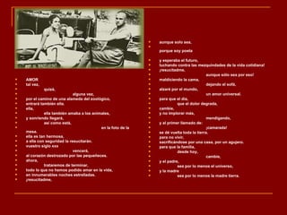    aunque solo sea,
                                                              
                                                                  porque soy poeta

                                                                 y esperaba el futuro,
                                                                 luchando contra las mezquindades de la vida cotidiana!
                                                                 ¡resucitadme,
                                                                                            aunque sólo sea por eso!
   AMOR                                                         maldiciendo la cama,
   tal vez,                                                                                dejando el sofá,
              quizá,                                            alzaré por el mundo,
                             alguna vez,                                                   un amor universal.
   por el camino de una alameda del zoológico,                  para que el día,
   entrará también ella.                                                  que el dolor degrada,
   ella,                                                        cambie,
             ella también amaba a los animales,                 y no implorar más,
   y sonriendo llegará,                                                                    mendigando,
             así como está,                                     y al primer llamado de:
                                          en la foto de la                                 ¡camarada!
    mesa.                                                        se dé vuelta toda la tierra.
   ella es tan hermosa,                                         para no vivir,
   a ella con seguridad la resucitarán.                         sacrificándose por una casa, por un agujero.
   vuestro siglo xxx                                            para que la familia,
                             vencerá,                                     desde hoy,
   al corazón destrozado por las pequeñeces.                                               cambie,
   ahora,                                                       y el padre,
             trataremos de terminar,                                      sea por lo menos el universo,
   todo lo que no hemos podido amar en la vida,                 y la madre
   en innumerables noches estrelladas.                                    sea por lo menos la madre tierra.
   ¡resucitadme,
 