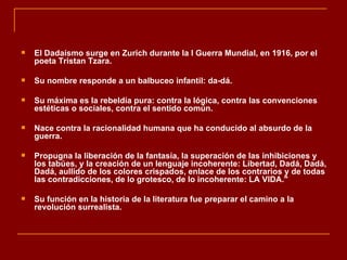    El Dadaísmo surge en Zurich durante la I Guerra Mundial, en 1916, por el
    poeta Tristan Tzara.

   Su nombre responde a un balbuceo infantil: da-dá.

   Su máxima es la rebeldía pura: contra la lógica, contra las convenciones
    estéticas o sociales, contra el sentido común.

   Nace contra la racionalidad humana que ha conducido al absurdo de la
    guerra.

   Propugna la liberación de la fantasía, la superación de las inhibiciones y
    los tabúes, y la creación de un lenguaje incoherente: Libertad, Dadá, Dadá,
    Dadá, aullido de los colores crispados, enlace de los contrarios y de todas
    las contradicciones, de lo grotesco, de lo incoherente: LA VIDA."

   Su función en la historia de la literatura fue preparar el camino a la
    revolución surrealista.
 