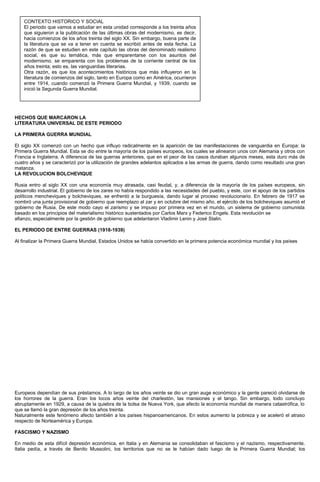 HECHOS QUE MARCARON LA
LITERATURA UNIVERSAL DE ESTE PERIODO
LA PRIMERA GUERRA MUNDIAL
El siglo XX comenzó con un hecho que influyo radicalmente en la aparición de las manifestaciones de vanguardia en Europa: la
Primera Guerra Mundial. Esta se dio entre la mayoría de los países europeos, los cuales se alinearon unos con Alemania y otros con
Francia e Inglaterra. A diferencia de las guerras anteriores, que en el peor de los casos duraban algunos meses, esta duro más de
cuatro años y se caracterizó por la utilización de grandes adelantos aplicados a las armas de guerra, dando como resultado una gran
matanza.
LA REVOLUCION BOLCHEVIQUE
Rusia entro al siglo XX con una economía muy atrasada, casi feudal, y, a diferencia de la mayoría de los países europeos, sin
desarrollo industrial. El gobierno de los zares no había respondido a las necesidades del pueblo, y este, con el apoyo de los partidos
políticos mencheviques y bolcheviques, se enfrentó a la burguesía, dando lugar al proceso revolucionario. En febrero de 1917 se
nombró una junta provisional de gobierno que reemplazo al zar y en octubre del mismo año, el ejército de los bolcheviques asumió el
gobierno de Rusia. De este modo cayo el zarismo y se impuso por primera vez en el mundo, un sistema de gobierno comunista
basado en los principios del materialismo histórico sustentados por Carlos Marx y Federico Engels. Esta revolución se
afianzo, especialmente por la gestión de gobierno que adelantaron Vladimir Lenin y José Stalin.
EL PERIODO DE ENTRE GUERRAS (1918-1939)
Al finalizar la Primera Guerra Mundial, Estados Unidos se había convertido en la primera potencia económica mundial y los países
Europeos dependían de sus préstamos. A lo largo de los años veinte se dio un gran auge económico y la gente pareció olvidarse de
los horrores de la guerra. Eran los locos años veinte del charlestón, las mansiones y el tango. Sin embargo, todo concluyo
abruptamente en 1929, a causa de la quiebra de la bolsa de Nueva York, que afecto la economía mundial de manera catastrófica, lo
que se llamó la gran depresión de los años treinta.
Naturalmente este fenómeno afecto también a los países hispanoamericanos. En estos aumento la pobreza y se aceleró el atraso
respecto de Norteamérica y Europa.
FASCISMO Y NAZISMO
En medio de esta difícil depresión económica, en Italia y en Alemania se consolidaban el fascismo y el nazismo, respectivamente.
Italia pedía, a través de Benito Mussolini, los territorios que no se le habían dado luego de la Primera Guerra Mundial; los
CONTEXTO HISTORICO Y SOCIAL
El periodo que vamos a estudiar en esta unidad corresponde a los treinta años
que siguieron a la publicación de las últimas obras del modernismo, es decir,
hacia comienzos de los años treinta del siglo XX. Sin embargo, buena parte de
la literatura que se va a tener en cuenta se escribió antes de esta fecha. La
razón de que se estudien en este capítulo las obras del denominado realismo
social, es que su temática, más que emparentarse con los asuntos del
modernismo, se emparenta con los problemas de la corriente central de los
años treinta; esto es, las vanguardias literarias.
Otra razón, es que los acontecimientos históricos que más influyeron en la
literatura de comienzos del siglo, tanto en Europa como en América, ocurrieron
entre 1914, cuando comenzó la Primera Guerra Mundial, y 1939, cuando se
inició la Segunda Guerra Mundial.
 