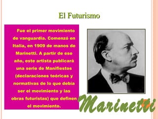 EEll FFuuttuurriissmmoo 
Fue el primer movimiento 
de vanguardia. Comenzó en 
Italia, en 1909 de manos de 
Marinetti. A partir de ese 
año, este artista publicará 
una serie de Manifiestos 
(declaraciones teóricas y 
normativas de lo que debía 
ser el movimiento y las 
obras futuristas) que definen 
el movimiento. 
 