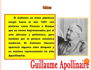 CCuubbiissmmoo 
El Cubismo en artes plásticas 
surgió hacia el año 1907 con 
pintores como Picasso o Braque 
que se vieron impresionados por el 
arte africano y polinésico, pero 
también por la pintura románica 
medieval. El Cubismo literario 
apareció algunos años después y 
su máximo representante ha sido 
Apollinaire. 
 