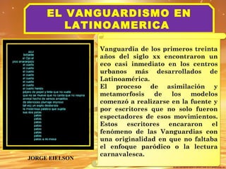 EL VANGUARDISMO EN 
LATINOAMERICA 
Vanguardia de los primeros treinta 
años del siglo xx encontraron un 
eco casi inmediato en los centros 
urbanos más desarrollados de 
Latinoamérica. 
El proceso de asimilación y 
metamorfosis de los modelos 
comenzó a realizarse en la fuente y 
por escritores que no solo fueron 
espectadores de esos movimientos. 
Estos escritores encararon el 
fenómeno de las Vanguardias con 
una originalidad en que no faltaba 
el enfoque paródico o la lectura 
carnavalesca. JORGE EIELSON 
 