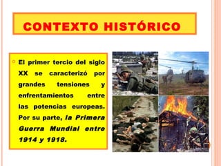 CONTEXTO HISTÓRICO 
 El primer tercio del siglo 
XX se caracterizó por 
grandes tensiones y 
enfrentamientos entre 
las potencias europeas. 
Por su parte, la Primera 
Guerra Mundial entre 
1914 y 1918. 
 