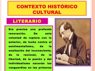 CONTEXTO HISTÓRICO 
CULTURAL 
LITERARIO 
 Era precisa una profunda 
renovación. De esta 
voluntad de ruptura con lo 
anterior, de lucha contra el 
sentimentalismo, de la 
exaltación del inconsciente, 
de lo racional, de la 
libertad, de la pasión y del 
individualismo nacerán las 
vanguardias en las primeras 
décadas del siglo XX. 
 