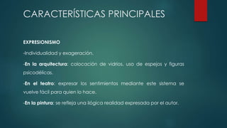 CARACTERÍSTICAS PRINCIPALES
EXPRESIONISMO
-Individualidad y exageración.
-En la arquitectura: colocación de vidrios, uso de espejos y figuras
psicodélicas.
-En el teatro: expresar los sentimientos mediante este sistema se
vuelve fácil para quien lo hace.
-En la pintura: se refleja una ilógica realidad expresada por el autor.
 