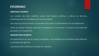 FUTURISMO
LITERATURA FUTURISTA
-Los autores de esta corriente usaron de manera continua y eficaz las técnicas
publicitarias de los manifiestos así como la poesía.
-Se proyecta hacia el futuro, el porvenir, buscando un rompimiento con las tradiciones.
-Entre sus temas tratados, abundan la exaltación a lo sensual, lo nacional, las aptitudes
guerreras y el maquinismo.
ARQUITECTURA FUTURISTA
-Se pretendía el uso de los nuevos materiales y tecnologías que se estaban descubriendo
a principios del siglo XX.
-Las formas de los edificios futuristas son esbeltas.
 