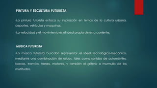 PINTURA Y ESCULTURA FUTURISTA
-La pintura futurista enfoca su inspiración en temas de la cultura urbana,
deportes, vehículos y maquinas.
-La velocidad y el movimiento es el ideal propio de esta corriente.
MUSICA FUTURISTA
-La música futurista buscaba representar el ideal tecnológico-mecánico,
mediante una combinación de ruidos, tales como sonidos de automóviles,
barcos, tranvías, trenes, motores, y también el griterío o murmullo de las
multitudes.
 