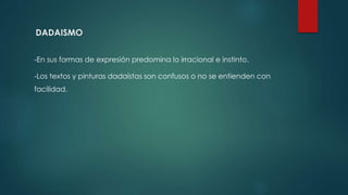 DADAISMO
-En sus formas de expresión predomina lo irracional e instinto.
-Los textos y pinturas dadaístas son confusos o no se entienden con
facilidad.
 