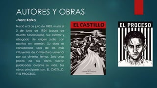 AUTORES Y OBRAS
-Franz Kafka
Nació el 3 de julio de 1883, murió el
3 de junio de 1924 (causa de
muerte tuberculosis). Fue escritor y
abogado de origen judío con
escritos en alemán. Su obra es
considerada una de las más
influyentes de la literatura universal
por sus diversos temas. Solo unas
pocas de sus obras fueron
publicadas durante su vida. Sus
obras principales son, EL CASTILLO,
Y EL PROCESO.
 