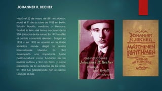 -JOHANNER R. BECHER
Nació el 22 de mayo de1891 en Múnich,
murió el 11 de octubre de 1958 en Berlín.
Estudió filosofía, medicina y literatura.
Escribió la letra del himno nacional de la
RDA (alzados de las ruinas) En 1919 se afilió
al partido comunista alemán. Emigró en
1933 y en 1935 se acentó en la Unión
Soviética donde dirigió la revista
Internationale Literatur. En 1945
desempeñó una importante fusión
político-cultural como fundador de las
revistas Aufbau y Sinn Un Form, y como
presidente de la academia de las artes.
En 1952 fue galardonado con el premio
Lenin de la paz.
 