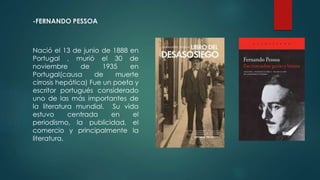 -FERNANDO PESSOA
Nació el 13 de junio de 1888 en
Portugal , murió el 30 de
noviembre de 1935 en
Portugal(causa de muerte
cirrosis hepática) Fue un poeta y
escritor portugués considerado
uno de las más importantes de
la literatura mundial. Su vida
estuvo centrada en el
periodismo, la publicidad, el
comercio y principalmente la
literatura.
 