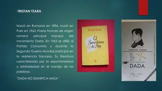 -TRISTAN TZARA
Nació en Rumania en 1896, murió en
París en 1963. Poeta francés de origen
romano principal impulsor del
movimiento Dada .En 1963 se afilió al
Partido Comunista y durante la
Segunda Guerra Mundial participó en
la resistencia francesa. Su literatura
caracterizada por la espontaneidad
y arbitrariedad en el manejo de las
palabras.
¨DADA NO SIGNIFICA NADA ¨
 