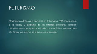 FUTURISMO
Movimiento artístico que apareció en Italia hacia 1909 oponiéndose
a la rigidez y estatismo de los sistemas anteriores. También
adaptándose al progreso y mirando hacia el futuro, aunque para
ello tenga que destruir los recuerdos del pasado.
 