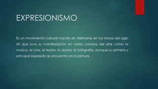 EXPRESIONISMO
Es un movimiento cultural nacido en Alemania en los inicios del siglo
XX que tuvo su manifestación en varios campos del arte como la
música, el cine, el teatro, la danza, la fotografía, aunque su primera y
principal expresión se encuentra en la pintura.
 