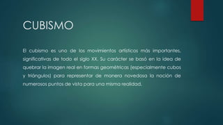 CUBISMO
El cubismo es uno de los movimientos artísticos más importantes,
significativas de todo el siglo XX. Su carácter se basó en la idea de
quebrar la imagen real en formas geométricas (especialmente cubos
y triángulos) para representar de manera novedosa la noción de
numerosos puntos de vista para una misma realidad.
 